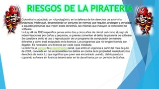 Colombia ha adoptado un rol protagónico en la defensa de los derechos de autor y la
propiedad intelectual, desarrollando un conjunto de normas que regulan, protegen y penalizan
a aquellas personas que violen estos derechos, las mismas que incluyen la protección del
software.
La Ley 44 de 1993 especifica penas entre dos y cinco años de cárcel, así como el pago de
indemnizaciones por daños y perjuicios, a quienes comentan el delito de piratería de software.
Se considera delito el uso o reproducción de un programa de computador de manera
diferente a como está estipulado en la licencia. Los programas que no tengan licencia son
ilegales. Es necesaria una licencia por cada copia instalada.
La reforma al código de procedimiento penal, que entró en vigencia a partir del mes de julio
de 2001, convierte en no excarcelables los delitos en contra de la propiedad intelectual y los
derechos de autor. Lo que significa que quien sea encontrado usando, distribuyendo o
copiando software sin licencia deberá estar en la cárcel hasta por un período de 5 años.

 