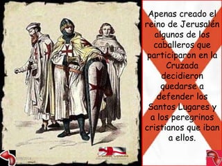 Apenas creado el 
reino de Jerusalén 
algunos de los 
caballeros que 
participaron en la 
Cruzada 
decidieron 
quedarse a 
defender los 
Santos Lugares y 
a los peregrinos 
cristianos que iban 
a ellos. 
09/09/2014 Alejandro Baldivieso 13 
 