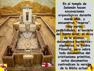 En el templo de 
Salomón hacen 
excavaciones 
arqueológicas durante 
nueve años, y 
encuentran “tesoros”. 
Hay varias 
posibilidades, el secreto 
del Santo Grial, el Arca 
de la Alianza, 
documentos hermético-alquímicos, 
la Piedra 
Filosofal, pero sobre 
todo documentos del 
cristianismo primitivo, 
estos documentos 
contradicen la versión 
09/09/2014 Alejandro Baldivieso de la Biblia actua2l5. 
 
