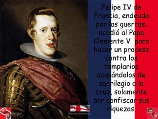 Felipe IV de 
Francia, endeuda 
por las guerras, 
acudió al Papa 
Clemente V para 
hacer un proceso 
contra los 
templarios 
acusándolos de 
sacrilegio a la 
cruz, solamente 
por confiscar sus 
riquezas. 
09/09/2014 Alejandro Baldivieso 35 
 