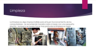 Limpieza
La limpieza es algo imprescindible para el buen funcionamiento de los
computadores , se recomienda hacerla cada 6 meses con una pequeña
brocha , aunque si se quiere hacer mas profunda la limpieza es mejor
llevársela a un técnico , que sepa manejar bien las limpiezas
 