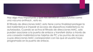 Nota
Hay algo muy importante y que nos serviría en casos fututos como
una vacuna antihack , esto es:
El filtrado de direcciones MAC: esto tiene como finalidad proteger la
red inalámbrica e impedir el acceso de dispositivos inalámbricos no
autorizados. Cuando se activa el filtrado de direcciones MAC, solo
pueden asociarse a la puerta de enlace y transferir datos a través de
una conexión inalámbrica las tarjetas de PC y los puntos de acceso
cuyas direcciones MAC correspondan con las que el usuario haya
programado en la puerta de enlace.
 