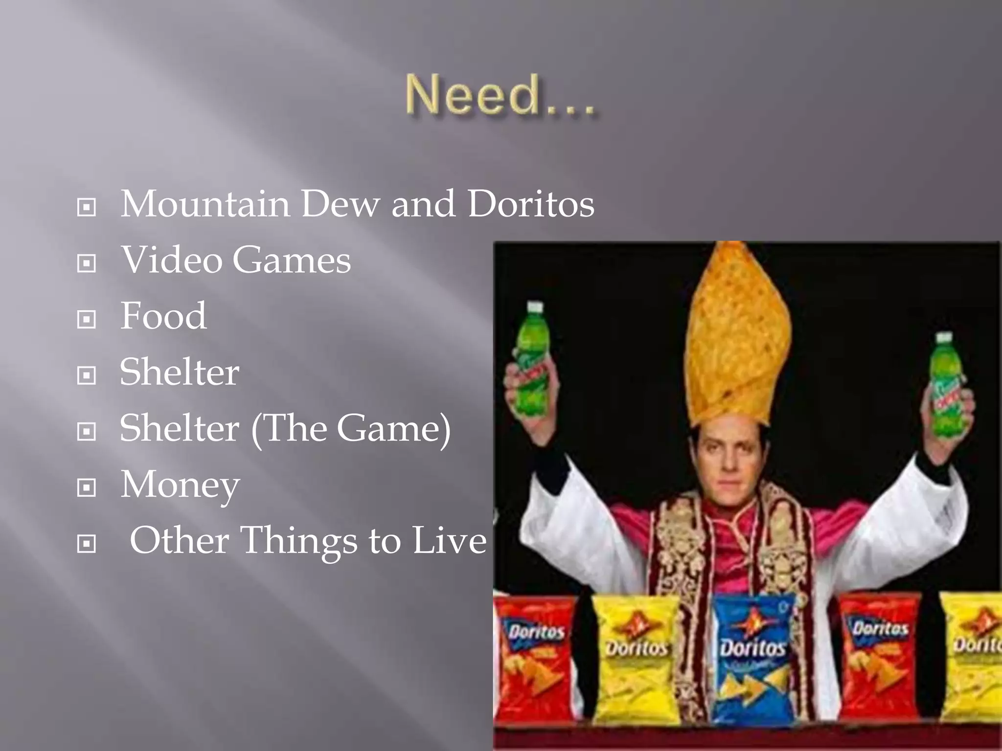  Mountain Dew and Doritos
 Video Games
 Food
 Shelter
 Shelter (The Game)
 Money
 Other Things to Live
 