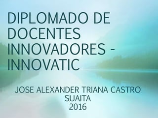 DIPLOMADO DE
DOCENTES
INNOVADORES -
INNOVATIC
JOSE ALEXANDER TRIANA CASTRO
SUAITA
2016
 