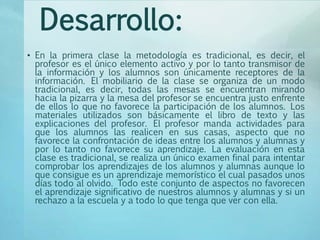 Desarrollo:
• En la primera clase la metodología es tradicional, es decir, el
profesor es el único elemento activo y por lo tanto transmisor de
la información y los alumnos son únicamente receptores de la
información. El mobiliario de la clase se organiza de un modo
tradicional, es decir, todas las mesas se encuentran mirando
hacia la pizarra y la mesa del profesor se encuentra justo enfrente
de ellos lo que no favorece la participación de los alumnos. Los
materiales utilizados son básicamente el libro de texto y las
explicaciones del profesor. El profesor manda actividades para
que los alumnos las realicen en sus casas, aspecto que no
favorece la confrontación de ideas entre los alumnos y alumnas y
por lo tanto no favorece su aprendizaje. La evaluación en esta
clase es tradicional, se realiza un único examen final para intentar
comprobar los aprendizajes de los alumnos y alumnas aunque lo
que consigue es un aprendizaje memorístico el cual pasados unos
días todo al olvido. Todo este conjunto de aspectos no favorecen
el aprendizaje significativo de nuestros alumnos y alumnas y si un
rechazo a la escuela y a todo lo que tenga que ver con ella.
 