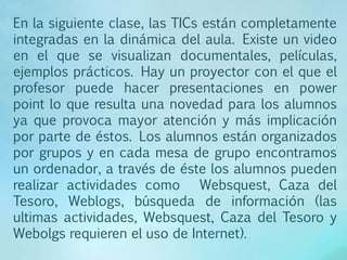 En la siguiente clase, las TICs están completamente
integradas en la dinámica del aula. Existe un video
en el que se visualizan documentales, películas,
ejemplos prácticos. Hay un proyector con el que el
profesor puede hacer presentaciones en power
point lo que resulta una novedad para los alumnos
ya que provoca mayor atención y más implicación
por parte de éstos. Los alumnos están organizados
por grupos y en cada mesa de grupo encontramos
un ordenador, a través de éste los alumnos pueden
realizar actividades como Websquest, Caza del
Tesoro, Weblogs, búsqueda de información (las
ultimas actividades, Websquest, Caza del Tesoro y
Webolgs requieren el uso de Internet).
 