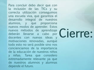 Para concluir debo decir que con
la inclusión de las TICs y su
correcta utilización conseguimos
una escuela viva, que garantiza el
desarrollo integral de nuestros
alumnos, y que proporciona
nuevos modos de aprender. Estos
nuevos métodos de aprendizaje
deberán llevarse a cabo por
docentes con nuevas ideas y
motivaciones renovadas, aunque
todo esto no será posible sino nos
concienciamos de la importancia
de la educación de nuestros niños
y niñas. Tarea que considero
extremadamente relevante ya que
de nuestros alumnos y alumnas
depende el futuro.
 