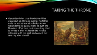 TAKING THE THRONE
• Alexander didn’t take the throne till he
was about 16. He took over for his father
while he was at war with the Byzantion.
Alexander took quick actions to push the
Thracians off of their territory as they tried
to invade it after his father left. He also
colonized with the geek and named the
new city after himself.
 