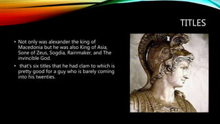 TITLES
• Not only was alexander the king of
Macedonia but he was also King of Asia,
Sone of Zeus, Sogdia, Rainmaker, and The
invincible God.
• that’s six titles that he had clam to which is
pretty good for a guy who is barely coming
into his twenties.
 