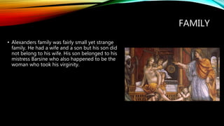 FAMILY
• Alexanders family was fairly small yet strange
family. He had a wife and a son but his son did
not belong to his wife. His son belonged to his
mistress Barsine who also happened to be the
woman who took his virginity.
 