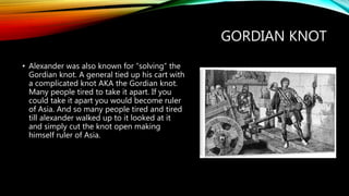 GORDIAN KNOT
• Alexander was also known for “solving” the
Gordian knot. A general tied up his cart with
a complicated knot AKA the Gordian knot.
Many people tired to take it apart. If you
could take it apart you would become ruler
of Asia. And so many people tired and tired
till alexander walked up to it looked at it
and simply cut the knot open making
himself ruler of Asia.
 