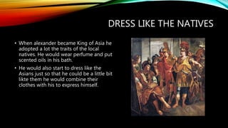 DRESS LIKE THE NATIVES
• When alexander became King of Asia he
adopted a lot the traits of the local
natives. He would wear perfume and put
scented oils in his bath.
• He would also start to dress like the
Asians just so that he could be a little bit
likte them he would combine their
clothes with his to express himself.
 