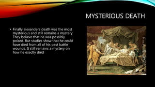MYSTERIOUS DEATH
• Finally alexanders death was the most
mysterious and still remains a mystery.
They believe that he was possibly
poised. But studies show that he could
have died from all of his past battle
wounds. It still remains a mystery on
how he exactly died
 