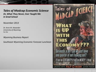 Tales of Madcap Economic Science
Or, What They Never, Ever Taught Me
in Grad School
November 2013
Dr. Anne M. Alexander
University of Wyoming
For the

Wyoming Business Report
Southeast Wyoming Economic Forecast Luncheon

 