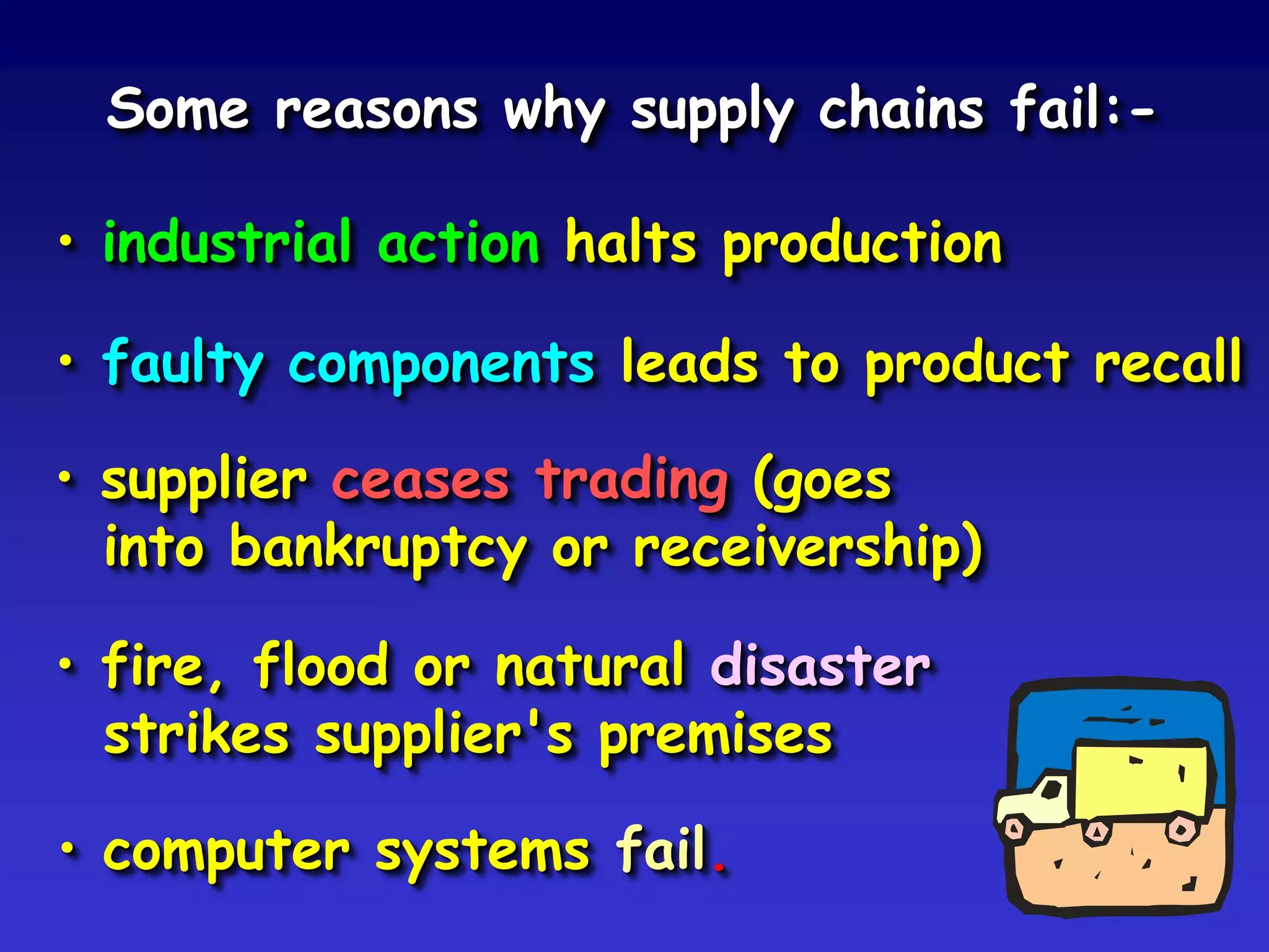 Some reasons why supply chains fail:-

• industrial action halts production

• faulty components leads to product recall

• supplier ceases trading (goes
  into bankruptcy or receivership)

• fire, flood or natural disaster
  strikes supplier's premises

• computer systems fail.
 