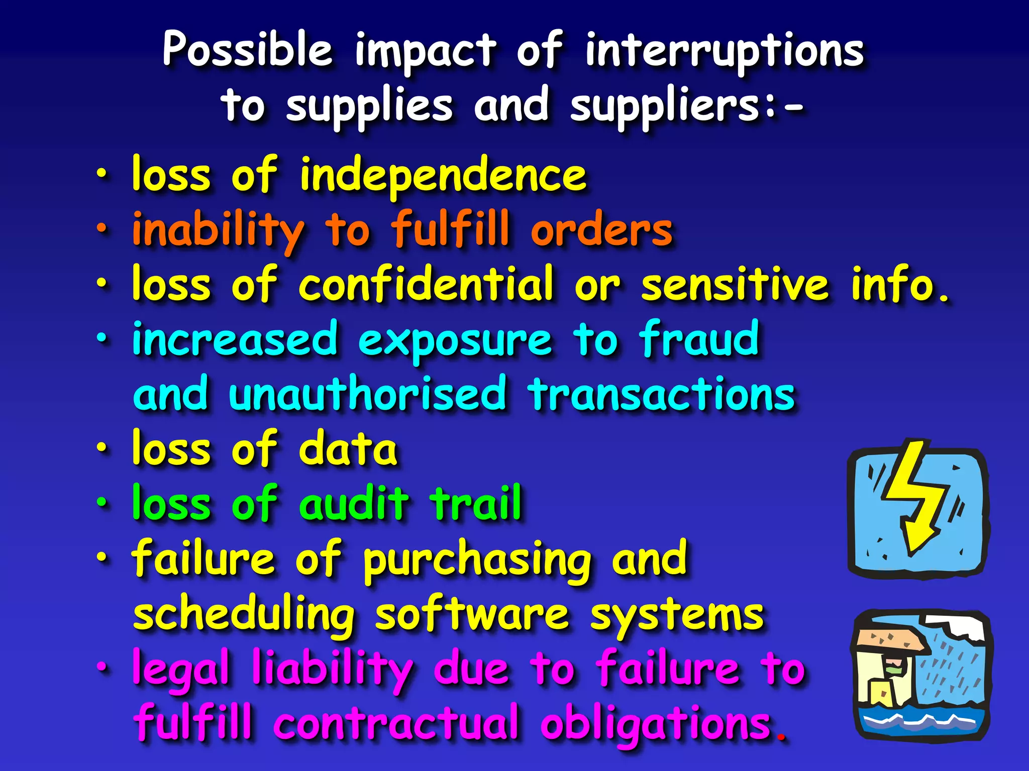 Possible impact of interruptions
       to supplies and suppliers:-
•   loss of independence
•   inability to fulfill orders
•   loss of confidential or sensitive info.
•   increased exposure to fraud
    and unauthorised transactions
•   loss of data
•   loss of audit trail
•   failure of purchasing and
    scheduling software systems
•   legal liability due to failure to
    fulfill contractual obligations.
 