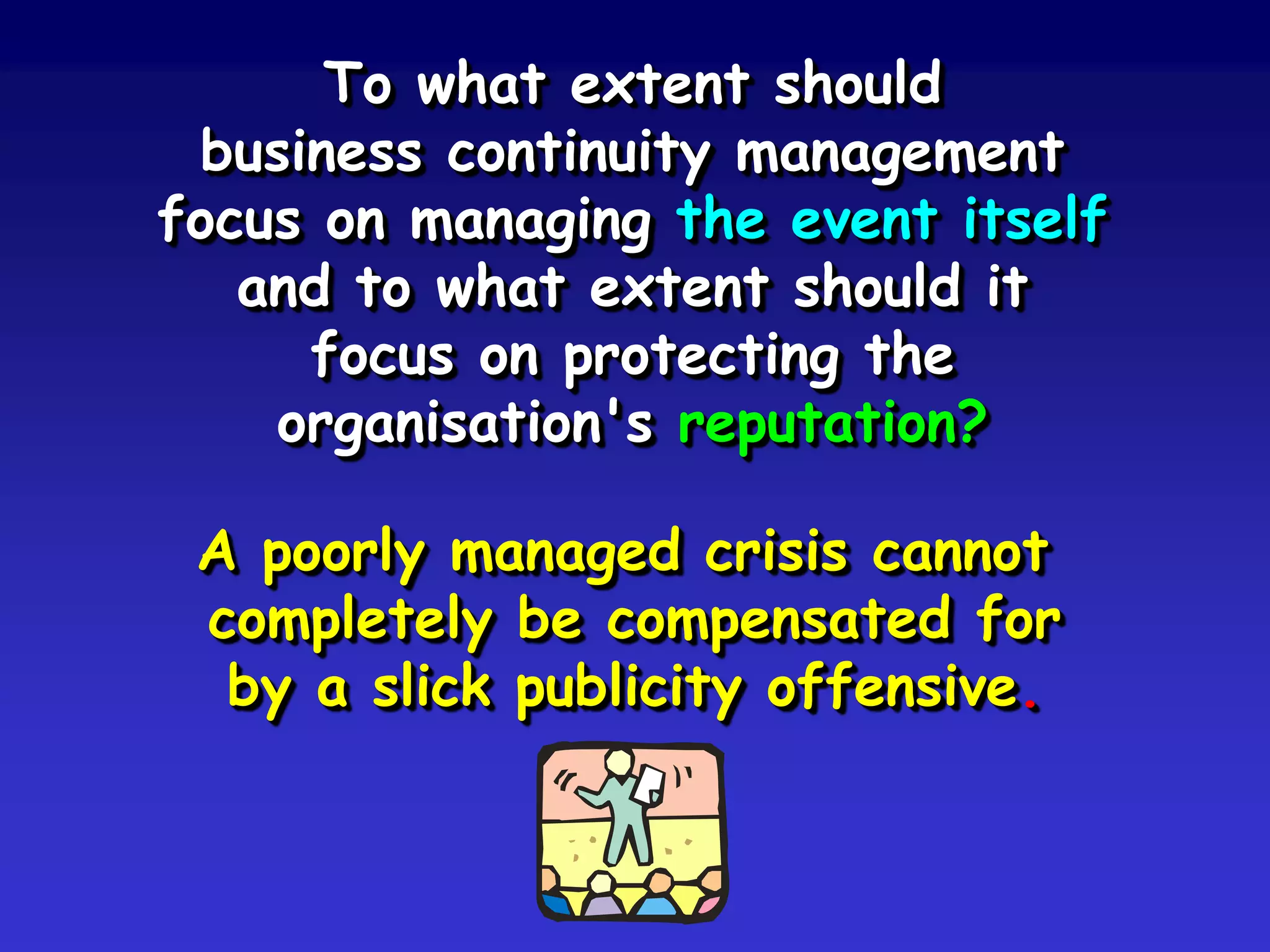 To what extent should
 business continuity management
focus on managing the event itself
   and to what extent should it
     focus on protecting the
    organisation's reputation?

 A poorly managed crisis cannot
 completely be compensated for
  by a slick publicity offensive.
 