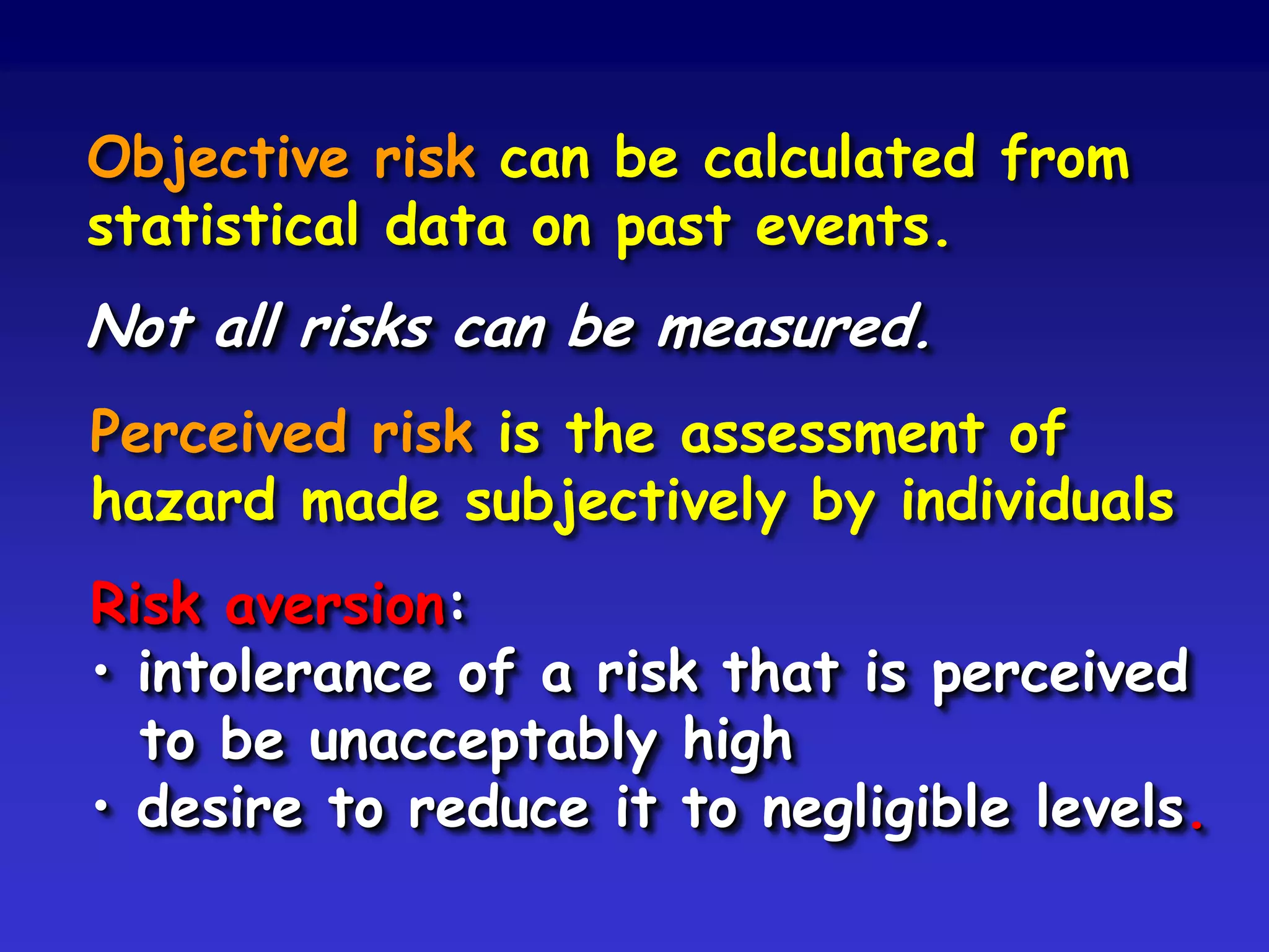Objective risk can be calculated from
statistical data on past events.
Not all risks can be measured.
Perceived risk is the assessment of
hazard made subjectively by individuals
Risk aversion:
• intolerance of a risk that is perceived
  to be unacceptably high
• desire to reduce it to negligible levels.
 