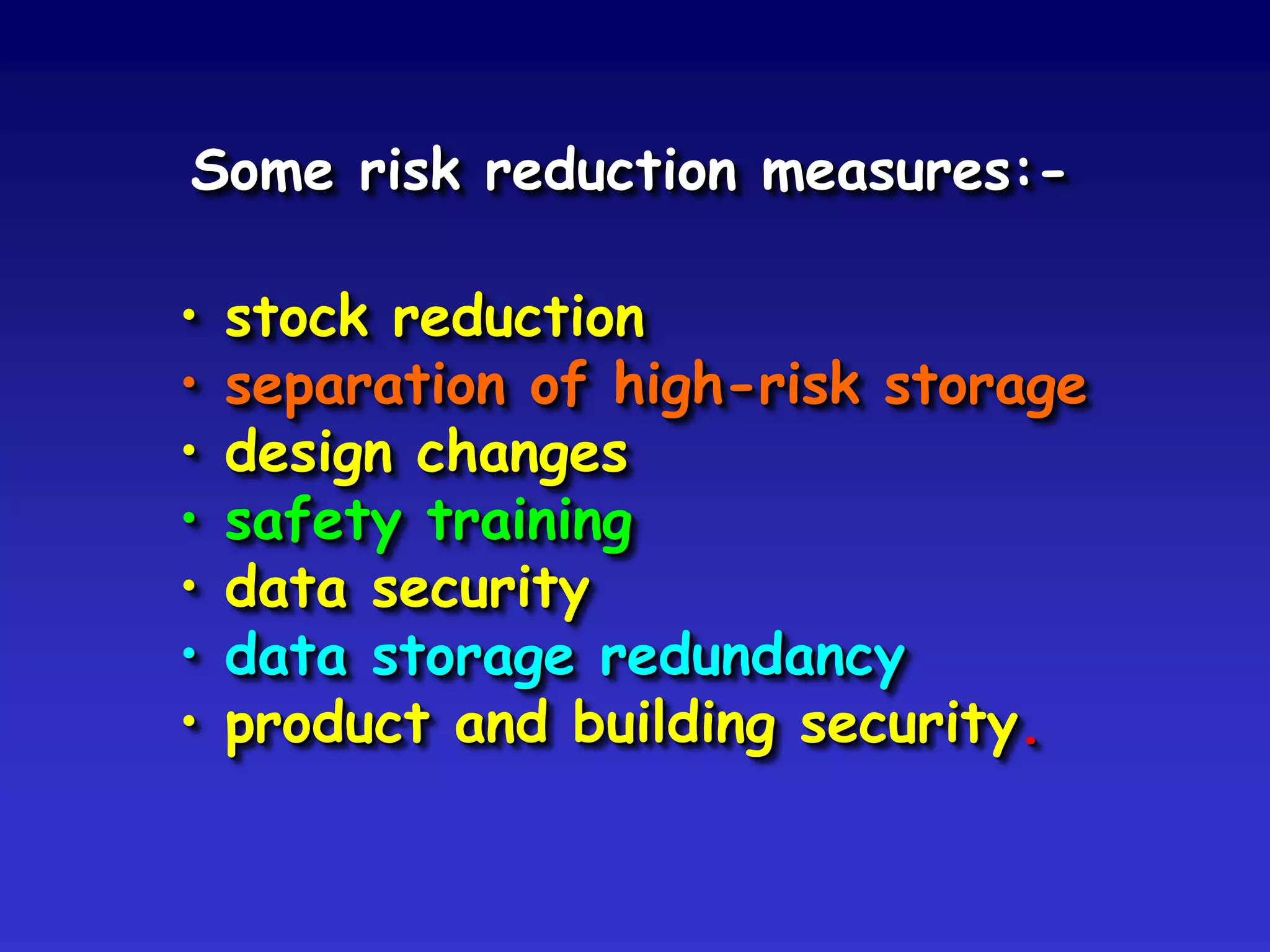 Some risk reduction measures:-

•   stock reduction
•   separation of high-risk storage
•   design changes
•   safety training
•   data security
•   data storage redundancy
•   product and building security.
 