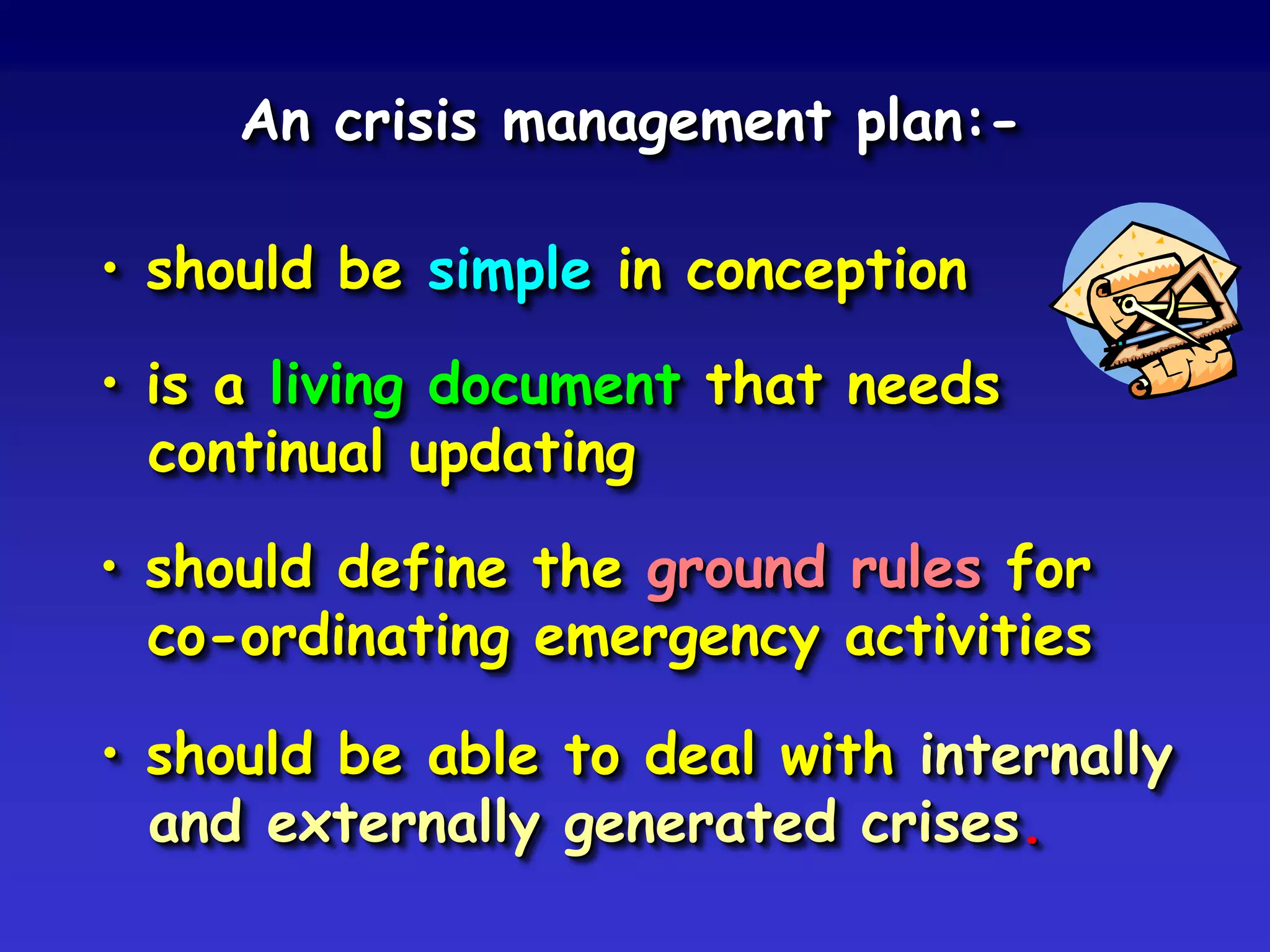 An crisis management plan:-

• should be simple in conception

• is a living document that needs
  continual updating

• should define the ground rules for
  co-ordinating emergency activities

• should be able to deal with internally
  and externally generated crises.
 