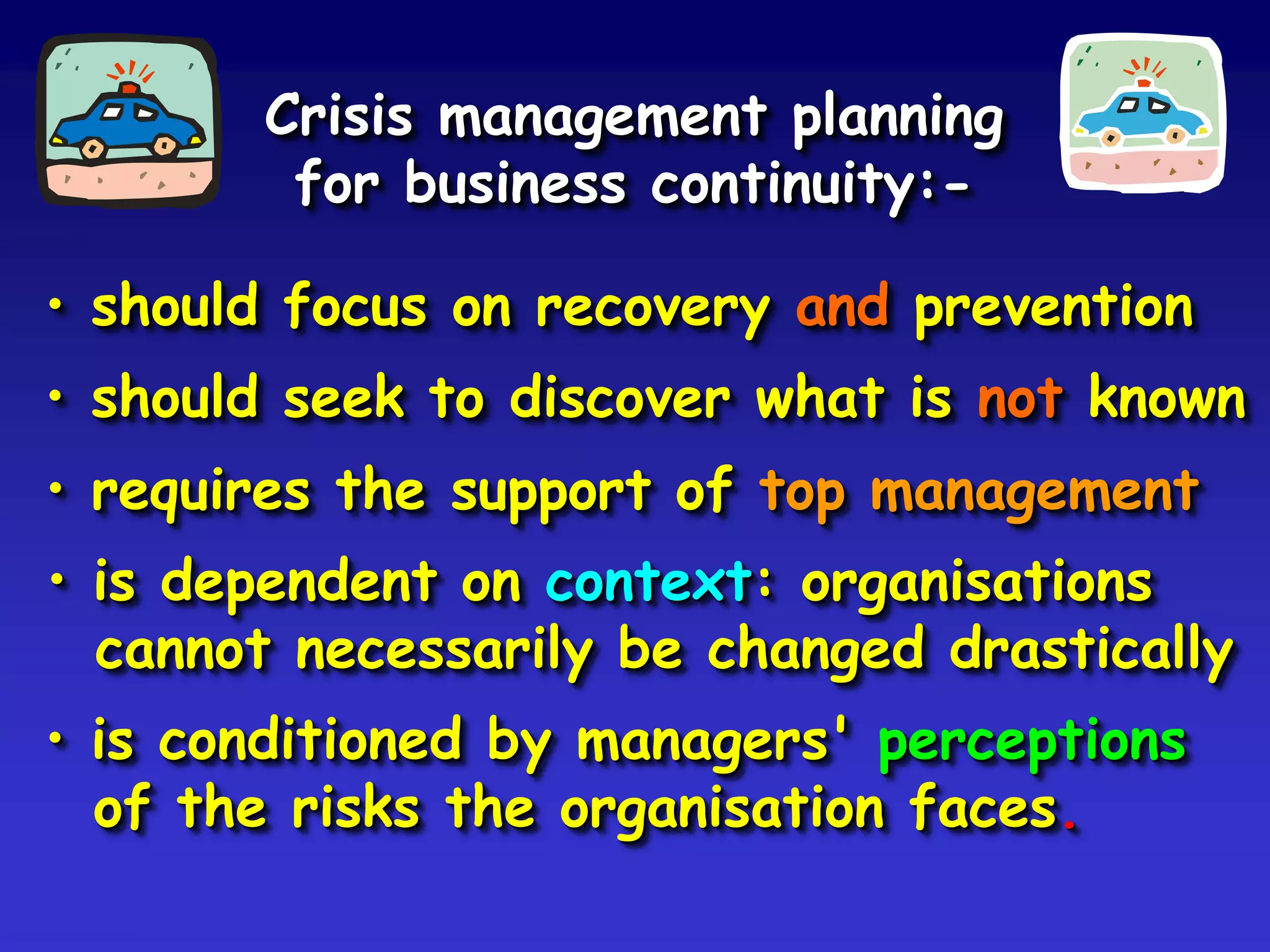 Crisis management planning
        for business continuity:-

• should focus on recovery and prevention
• should seek to discover what is not known
• requires the support of top management
• is dependent on context: organisations
  cannot necessarily be changed drastically
• is conditioned by managers' perceptions
  of the risks the organisation faces.
 