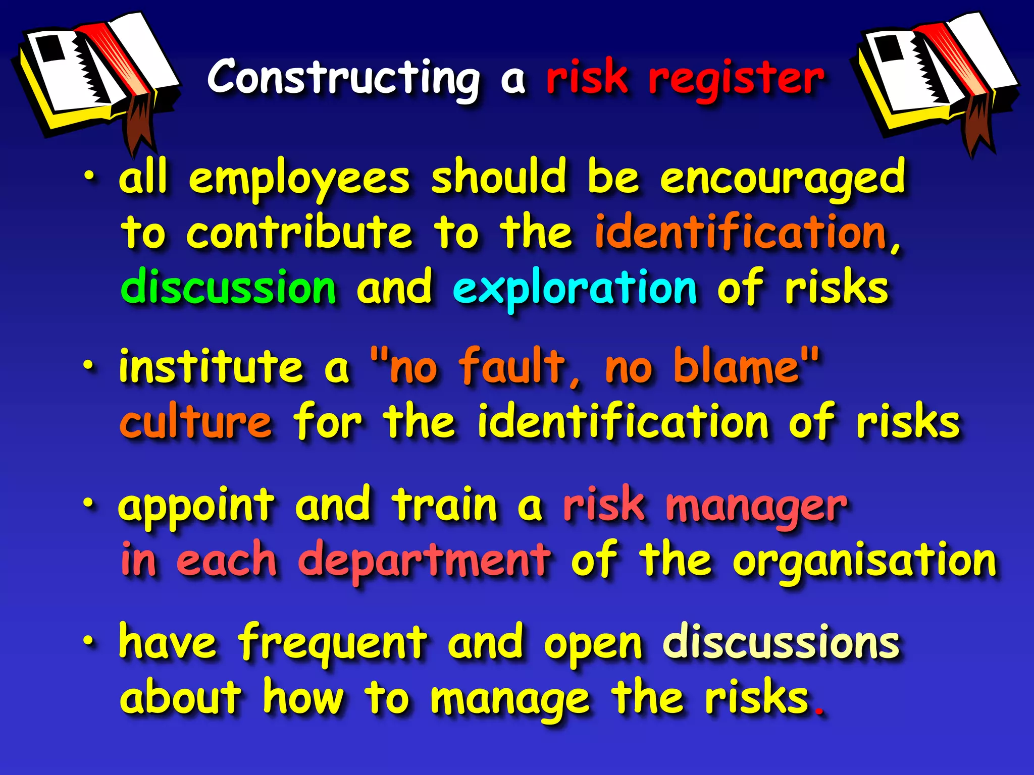 Constructing a risk register

• all employees should be encouraged
  to contribute to the identification,
  discussion and exploration of risks
• institute a "no fault, no blame"
  culture for the identification of risks
• appoint and train a risk manager
  in each department of the organisation
• have frequent and open discussions
  about how to manage the risks.
 