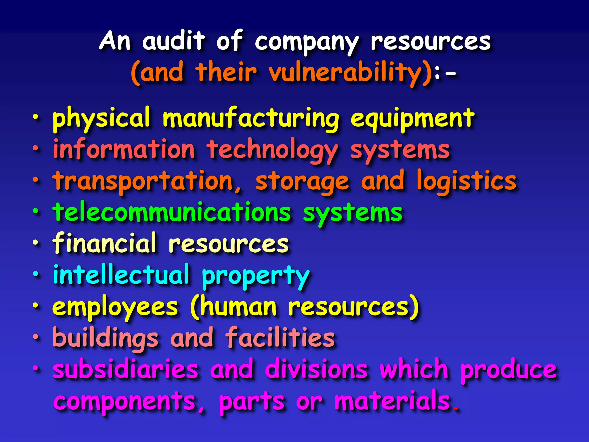 An audit of company resources
         (and their vulnerability):-
•   physical manufacturing equipment
•   information technology systems
•   transportation, storage and logistics
•   telecommunications systems
•   financial resources
•   intellectual property
•   employees (human resources)
•   buildings and facilities
•   subsidiaries and divisions which produce
    components, parts or materials.
 