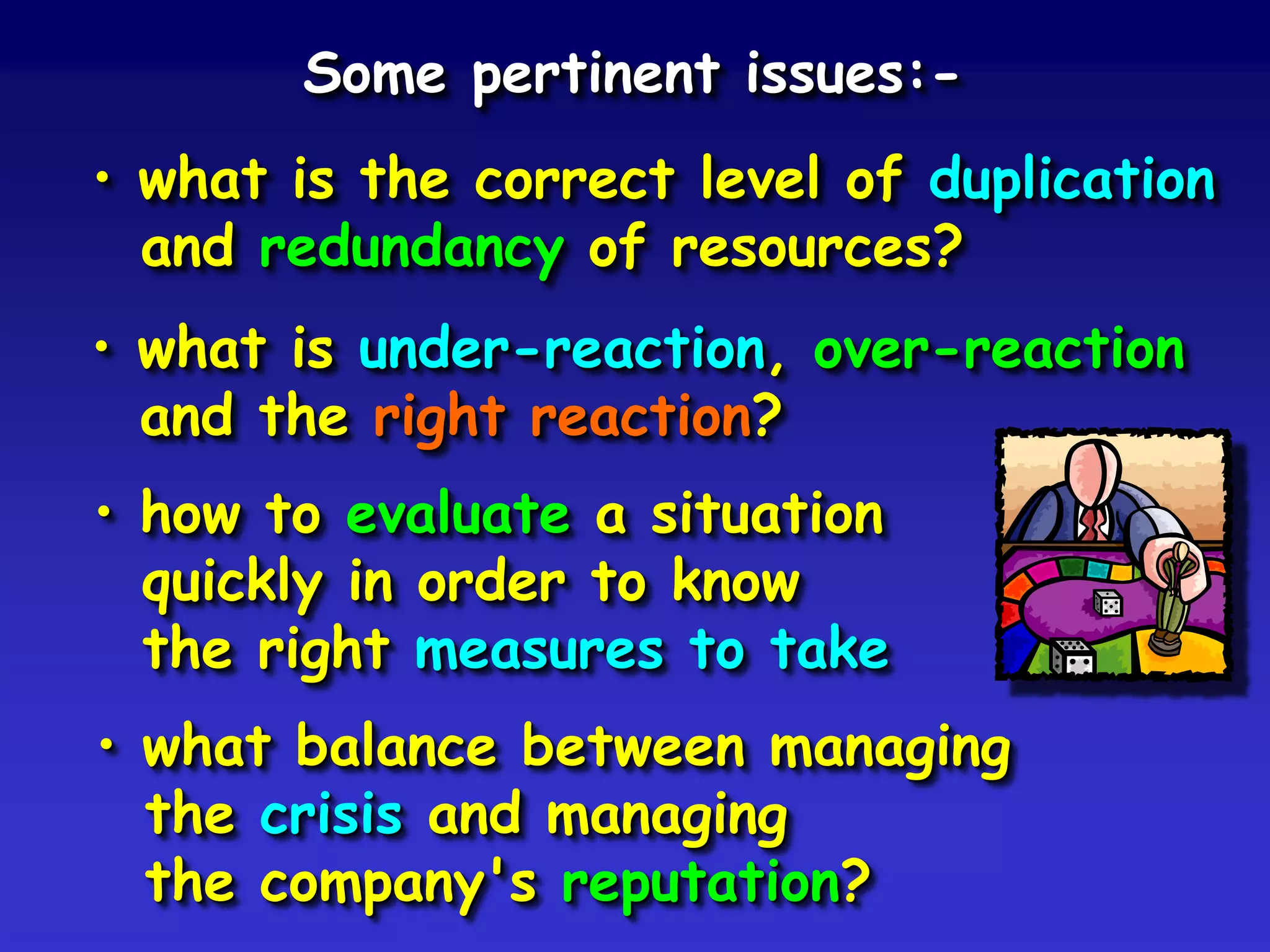 Some pertinent issues:-
• what is the correct level of duplication
  and redundancy of resources?
• what is under-reaction, over-reaction
  and the right reaction?
• how to evaluate a situation
  quickly in order to know
  the right measures to take
• what balance between managing
  the crisis and managing
  the company's reputation?
 