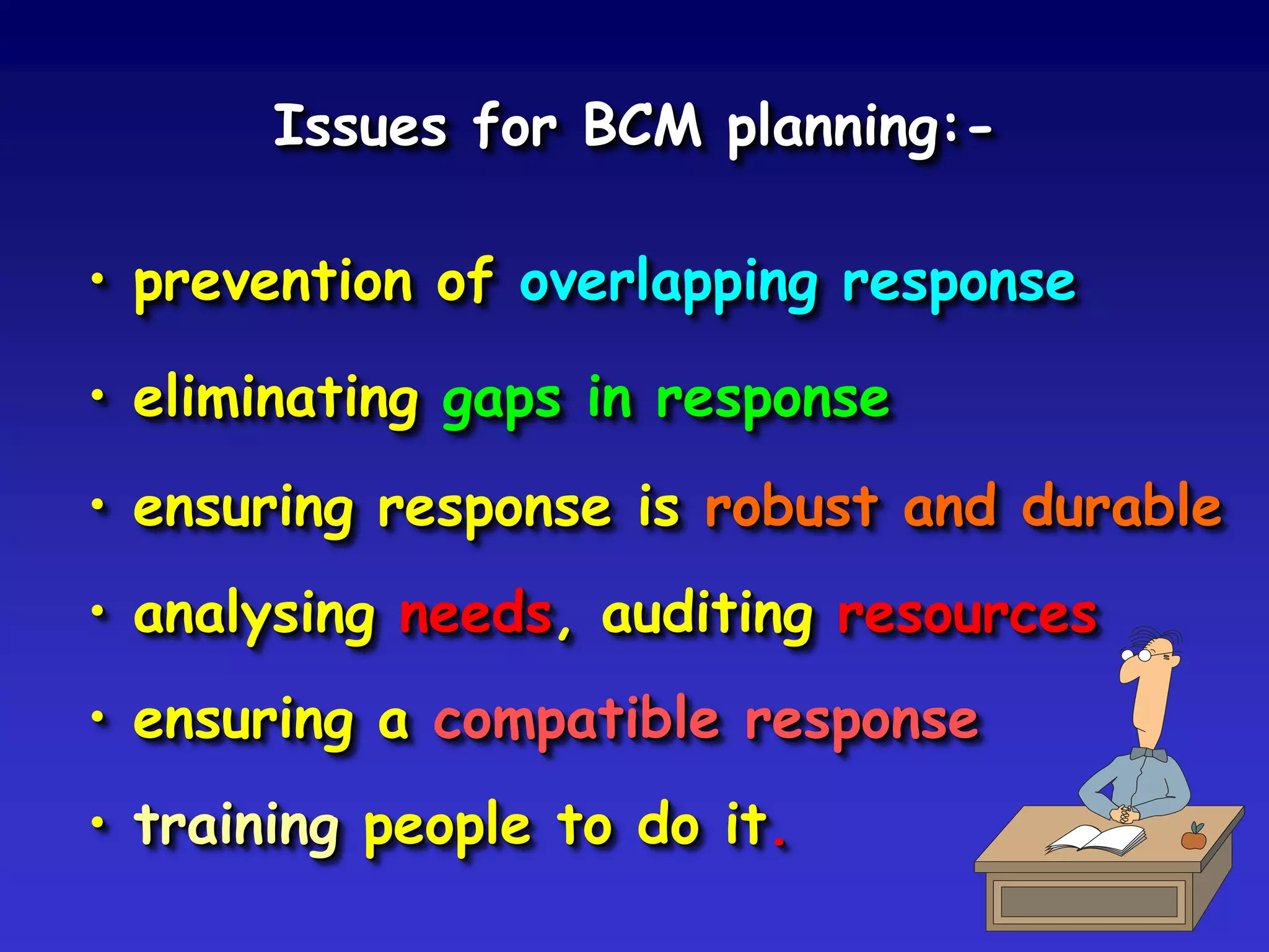 Issues for BCM planning:-

• prevention of overlapping response

• eliminating gaps in response
• ensuring response is robust and durable
• analysing needs, auditing resources
• ensuring a compatible response
• training people to do it.
 