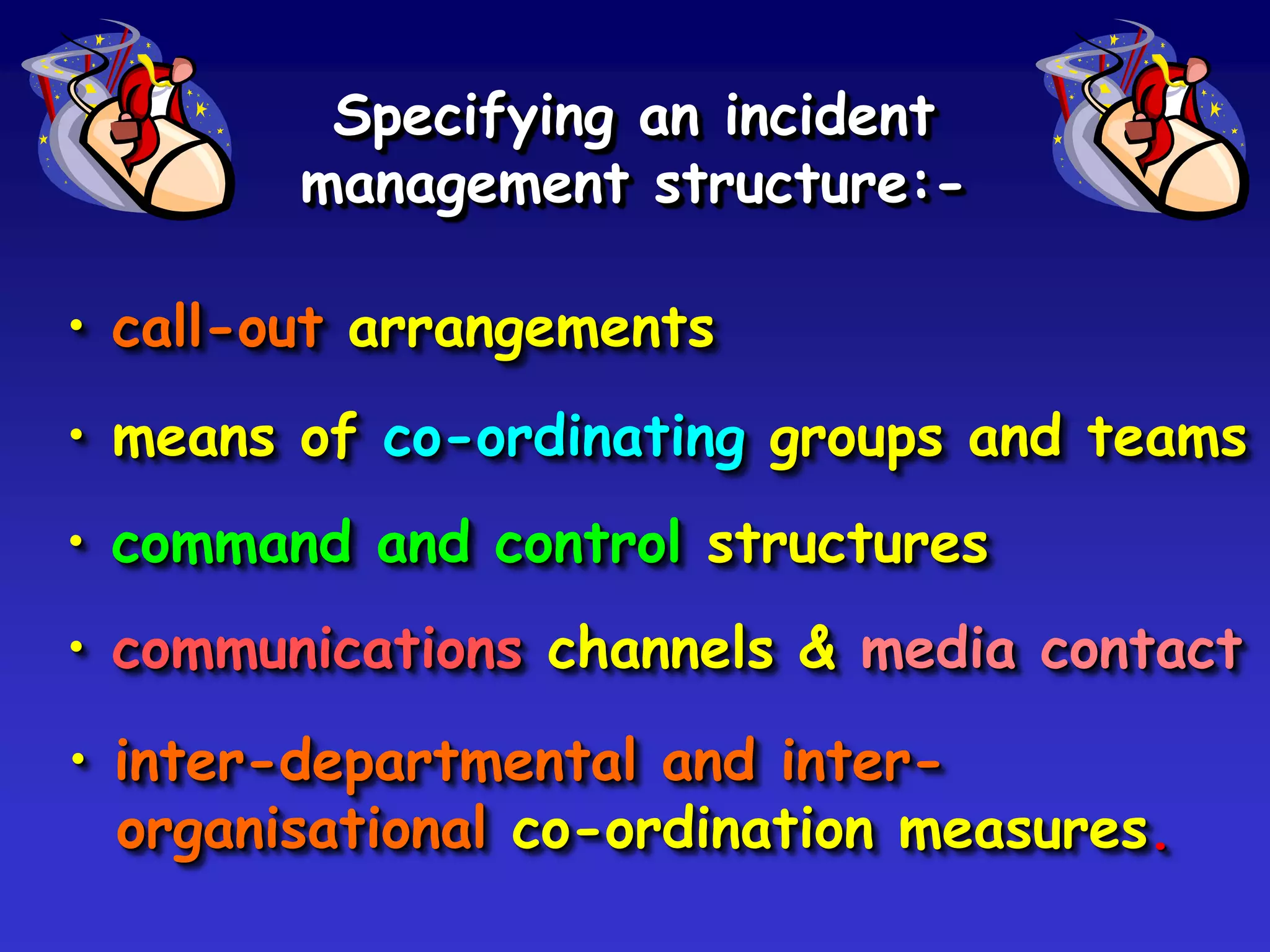 Specifying an incident
        management structure:-

• call-out arrangements
• means of co-ordinating groups and teams
• command and control structures
• communications channels & media contact
• inter-departmental and inter-
  organisational co-ordination measures.
 
