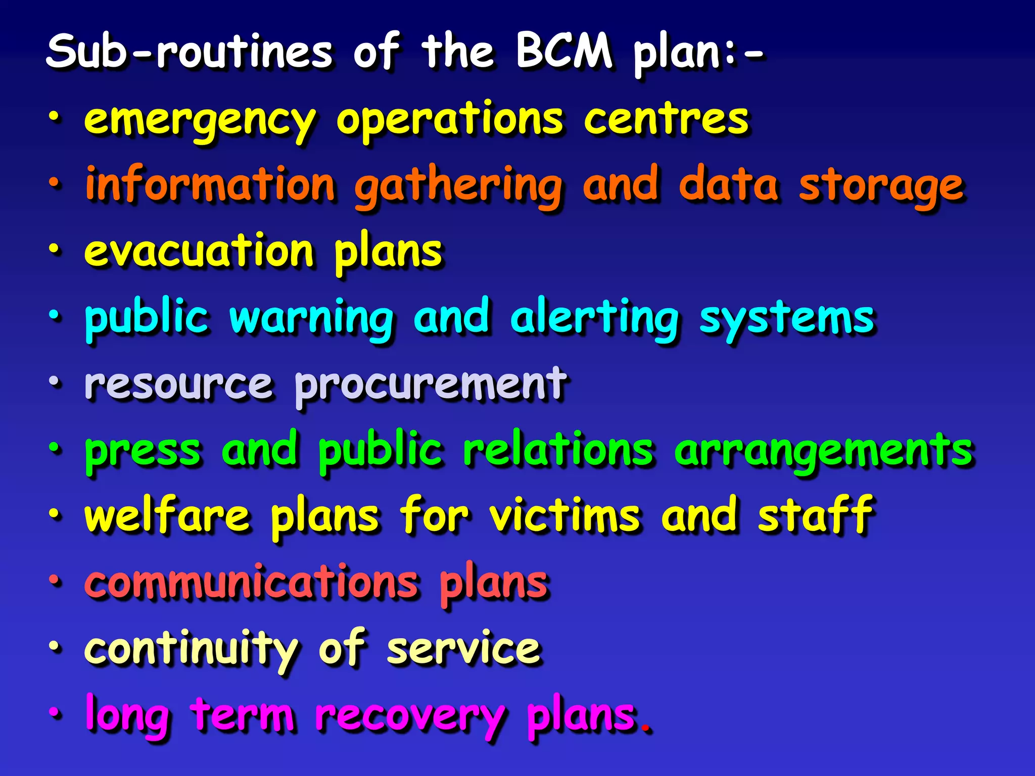 Sub-routines of the BCM plan:-
• emergency operations centres
• information gathering and data storage
• evacuation plans
• public warning and alerting systems
• resource procurement
• press and public relations arrangements
• welfare plans for victims and staff
• communications plans
• continuity of service
• long term recovery plans.
 