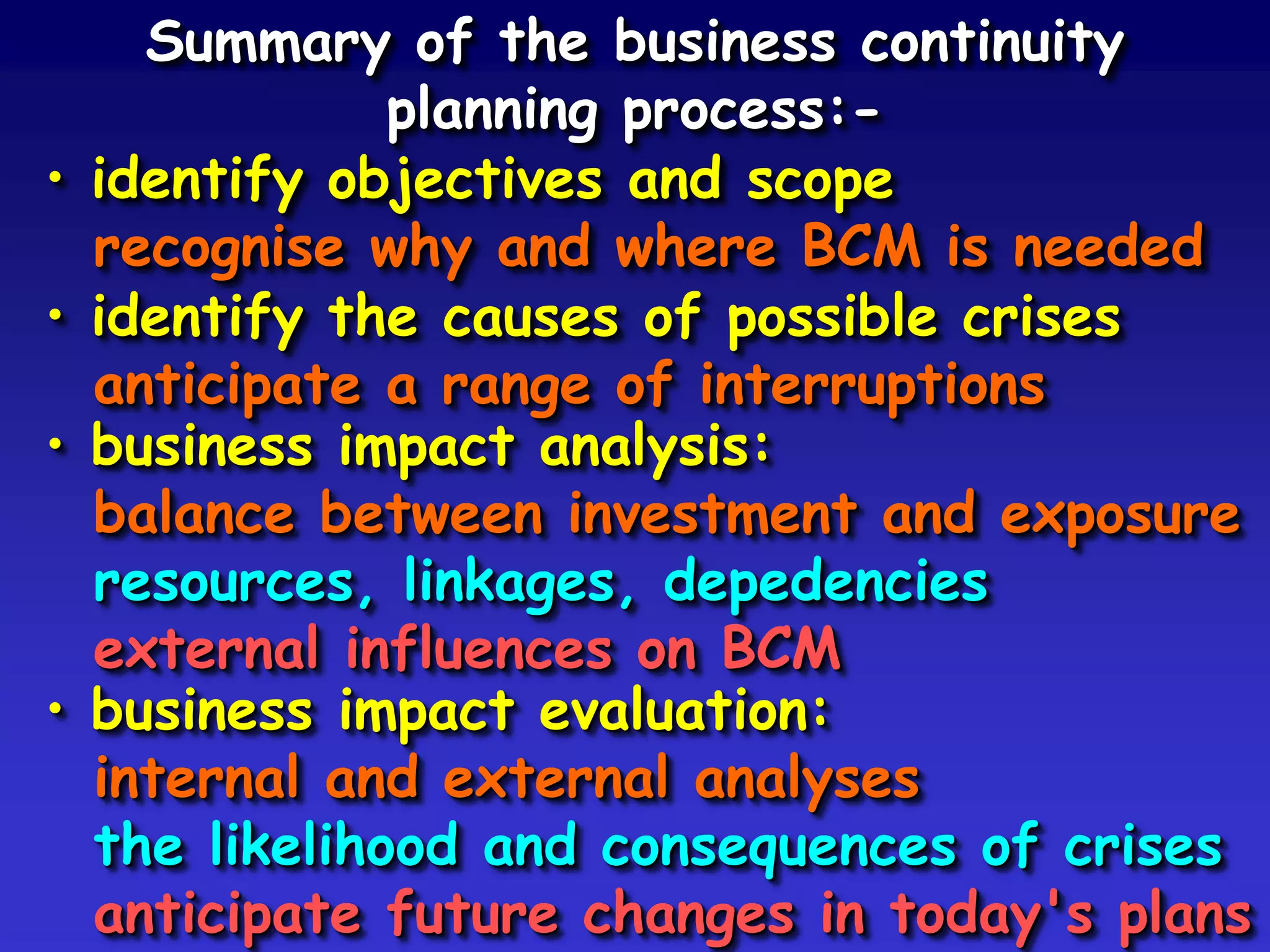 Summary of the business continuity
                planning process:-
•   identify objectives and scope
    recognise why and where BCM is needed
•   identify the causes of possible crises
    anticipate a range of interruptions
•   business impact analysis:
    balance between investment and exposure
    resources, linkages, depedencies
    external influences on BCM
•   business impact evaluation:
    internal and external analyses
    the likelihood and consequences of crises
    anticipate future changes in today's plans
 
