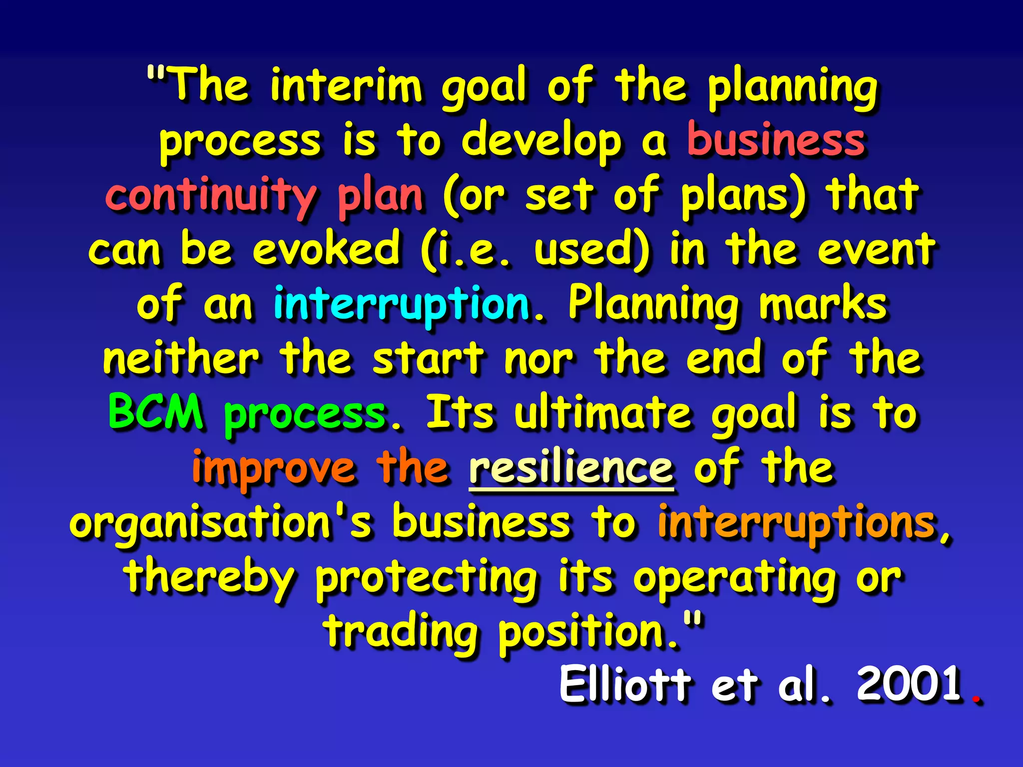 "The interim goal of the planning
     process is to develop a business
  continuity plan (or set of plans) that
 can be evoked (i.e. used) in the event
    of an interruption. Planning marks
  neither the start nor the end of the
  BCM process. Its ultimate goal is to
      improve the resilience of the
organisation's business to interruptions,
   thereby protecting its operating or
             trading position."
                        Elliott et al. 2001.
 