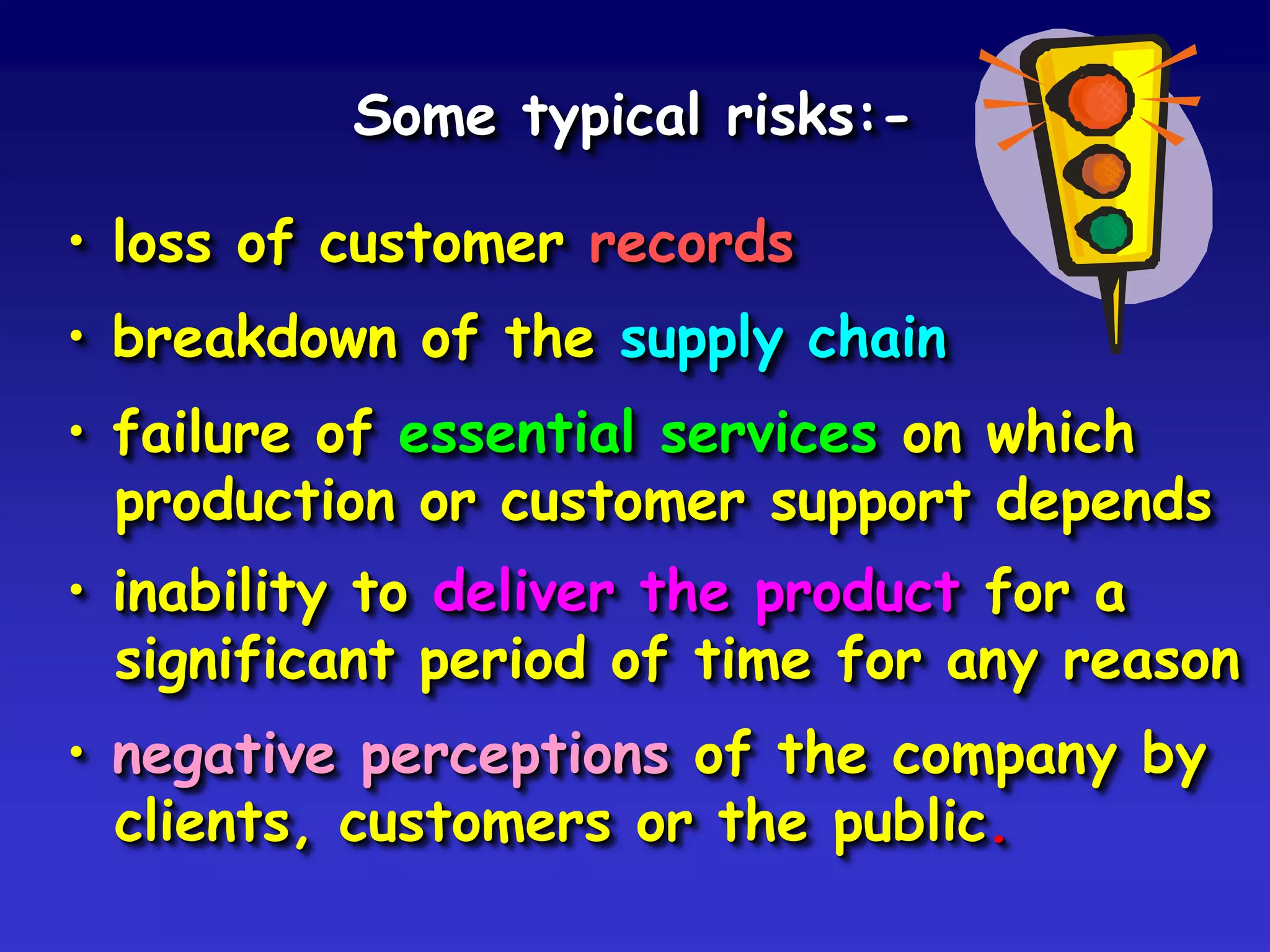 Some typical risks:-

• loss of customer records
• breakdown of the supply chain
• failure of essential services on which
  production or customer support depends
• inability to deliver the product for a
  significant period of time for any reason
• negative perceptions of the company by
  clients, customers or the public.
 