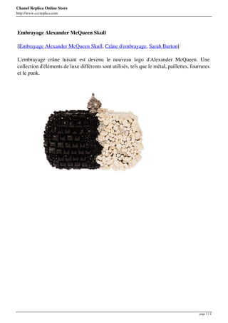 Chanel Replica Online Store
http://www.cccreplica.com




Embrayage Alexander McQueen Skull

[Embrayage Alexander McQueen Skull, Crâne d'embrayage, Sarah Burton]

L'embrayage crâne luisant est devenu le nouveau logo d'Alexander McQueen. Une
collection d'éléments de luxe différents sont utilisés, tels que le métal, paillettes, fourrures
et le punk.




                                                                                          page 1 / 4
 