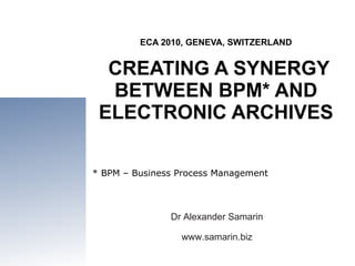 ECA 2010, GENEVA, SWITZERLAND  CREATING A SYNERGY BETWEEN BPM* AND ELECTRONIC ARCHIVES Dr Alexander Samarin www.samarin.biz * BPM – Business Process Management 