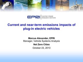 Current and near-term emissions impacts of
plug-in electric vehicles
Marcus Alexander, EPRI
Manager, Vehicle Systems Analysis
Net Zero Cities
October 23, 2013

 
