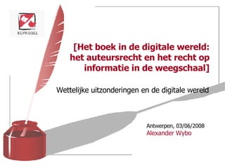 [Het boek in de digitale wereld: het auteursrecht en het recht op informatie in de weegschaal] Wettelijke uitzonderingen en de digitale wereld Antwerpen, 03/06/2008 Alexander Wybo 