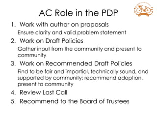 1. Work with author on proposals
Ensure clarity and valid problem statement
2. Work on Draft Policies
Gather input from the community and present to
community
3. Work on Recommended Draft Policies
Find to be fair and impartial, technically sound, and
supported by community; recommend adoption,
present to community
4. Review Last Call
5. Recommend to the Board of Trustees
AC Role in the PDP
 