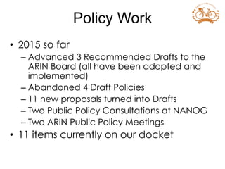 • 2015 so far
– Advanced 3 Recommended Drafts to the
ARIN Board (all have been adopted and
implemented)
– Abandoned 4 Draft Policies
– 11 new proposals turned into Drafts
– Two Public Policy Consultations at NANOG
– Two ARIN Public Policy Meetings
• 11 items currently on our docket
Policy Work
 