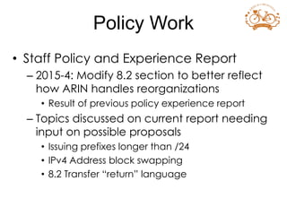 • Staff Policy and Experience Report
– 2015-4: Modify 8.2 section to better reflect
how ARIN handles reorganizations
• Result of previous policy experience report
– Topics discussed on current report needing
input on possible proposals
• Issuing prefixes longer than /24
• IPv4 Address block swapping
• 8.2 Transfer “return” language
Policy Work
 