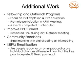 • Fellowship and Outreach Programs
– Focus on IPv4 depletion & IPv6 education
– Promote participation in ARIN Meetings
– 6 events completed, 1 scheduled
• Improve PPC Format
– Eliminated PPC during joint October meeting
• Community Feedback
– Experimenting with digital polling at this meeting
• NRPM Simplification
– Are people ready for an omni-proposal or are
individual changes still needed now that the free
pool is depleted? Need your input
Additional Work
 