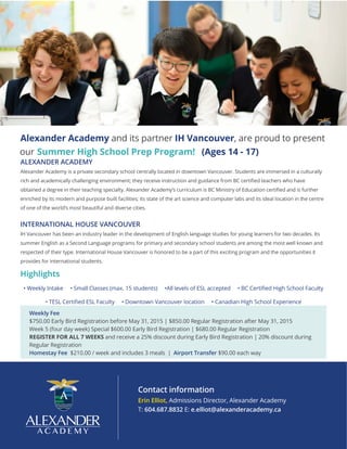 ALEXANDER ACADEMY
Alexander Academy is a private secondary school centrally located in downtown Vancouver. Students are immersed in a culturally
rich and academically challenging environment; they receive ins
obtained a degree in their teaching specialty. Alexander Academ her
enriched by its modern and purpose built facilities; its state of the art science and computer labs and its ideal location in the centre
of one of the world’s most beautiful and diverse cities.
INTERNATIONAL HOUSE VANCOUVER
IH Vancouver has been an industry leader in the development of English language studies for young learners for two decades. Its
summer English as a Second Language programs for primary and secondary school students are among the most well known and
respected of their type. International House Vancouver is honored to be a part of this exciting program and the opportunities it
provides for international students.
Highlights
• Weekly Intake • Small Classes (max. 15 students) •All
• Canadian High School Experience
Weekly Fee
$750.00 Early Bird Registration before May 31, 2015 | $850.00 Regular Registration after May 31, 2015
Week 5 (four day week) Special $600.00 Early Bird Registration | $680.00 Regular Registration
REGISTER FOR ALL 7 WEEKS and receive a 25% discount during Early Bird Registration | 20% discount during
Regular Registration
Homestay Fee $210.00 / week and includes 3 meals | Airport Transfer $90.00 each way
Contact information
Erin Elliot, Admissions Director, Alexander Academy
T: 604.687.8832 E: e.elliot@alexanderacademy.ca
Alexander Academy and its partner IH Vancouver, are proud to present
our Summer High School Prep Program! (Ages 14 - 17)
 