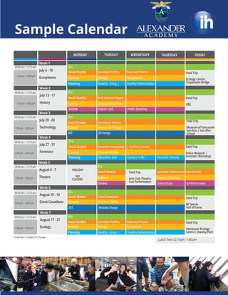 =
=
Week 6
August 10 - 14
Great Canadians
09:00 am - 12:15 pm
09:00 am - 12:15 pm
09:00 am - 12:15 pm
09:00 am - 12:15 pm
09:00 am - 12:15 pm
09:00 am - 12:15 pm
09:00 am - 12:15 pm
1:00 pm - 4:00 pm
1:00 pm - 4:00 pm
1:00 pm - 4:00 pm
1:00 pm - 4:00 pm
1:00 pm - 4:00 pm
1:00 pm - 4:00 pm
1:00 pm - 4:00 pm
Lunch Time 12:15 pm - 1:00 pm
*Calendar is subject to change
Week 4
July 27 - 31
Forensics
Week 5
August 4 - 7
Theatre
Week 1
July 6 - 10
Ecosystems
Week 3
July 20 - 24
Technology
HOLIDAY
NO
CLASSES
Week 2
July 13 - 17
History
Monday
Week 7
August 17 - 21
Ecology
=
=
=
=
=
Sample Calendar
ELL
ELL
ELL
Social Studies Canadian Politics Past and Present
Science Biology Ecosystems
Field Trip
Ecology Centre
Suspension Bridge
ELL
Social Studies First Nations People
Social Studies Vancouver History
Science Chemical Reactions
Science Newtonian Physics
Science Forensic Biology
Science Physics | Optics
Science Biology Ecosystems
Social Studies Canadian Geography | Fly Over Canada
Drama Improv and Public Speaking
ICT 2D Design
Planning Healthy Living | Healthy Relationships
ICT Website Design
Planning Education and Careers in BC | Financial Literacy
Field Trip
Arts Club Theatre
Live Performance
Field Trip
UBC
Field Trip
Museum of Vancouver /
Van Arts | Van Film
School
Field Trip
Vancouver Ecology
Centre | Stanley Park
Field Trip
Police Museum |
Forensics Workshop
Field Trip
BC Sports
Hall of Fame
Social Studies Canadian Nationalism and Identity
Drama Scene Study & Performance
Social Studies Canadian Politics Past and Present
Science Organic Chemistry
MONDAY TUESDAY FRIDAYWEDNESDAY THURSDAY
Social Studies Great Canadians
ELL
ELL
ELL
Planning Healthy Living | Healthy Relationships
 