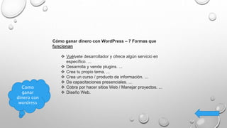 Cómo ganar dinero con WordPress – 7 Formas que
funcionan
 Vuélvete desarrollador y ofrece algún servicio en
específico. ...
 Desarrolla y vende plugins. ...
 Crea tu propio tema. ...
 Crea un curso / producto de información. ...
 Da capacitaciones presenciales. ...
 Cobra por hacer sitios Web / Manejar proyectos. ...
 Diseño Web.
Como
ganar
dinero con
wordress
 