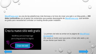 WordPress.com es una de las plataformas más famosas a la hora de crear una web o un blog gratis, y NO
debe confundirse con el gestor de contenidos que puedes descargarte de WordPress.org, que también
es gratis pero necesitarías contratar un hosting donde poder instalarlo
Lo primero de todo es entrar en la página de WordPress
en español.
Ahí verás un botón azul que pone «Crear sitio web» y en
el que tienes que hacer clic.
 