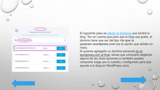 El siguiente paso es elegir el dominio que tendrá tu
blog. Ten en cuenta que para que tu blog sea gratis, el
dominio tiene que ser del tipo <lo que tu
quieras>.wordpress.com (es la opción que señalo en
rosa).
Si quieres agregarle un dominio personal sin el
wordpress.com al final, tienes que comprarlo eligiendo
alguna de las otras opciones (o también puedes
comprarlo luego por tu cuenta y configurarlo para que
apunte a tu blog en WordPress.com).
 