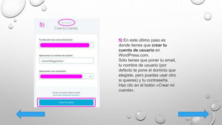 5) En este último paso es
donde tienes que crear tu
cuenta de usuario en
WordPress.com.
Sólo tienes que poner tu email,
tu nombre de usuario (por
defecto te pone el dominio que
elegiste, pero puedes usar otro
si quieres) y tu contraseña.
Haz clic en el botón «Crear mi
cuenta«.
 