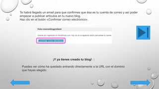 Te habrá llegado un email para que confirmes que ésa es tu cuenta de correo y así poder
empezar a publicar artículos en tu nuevo blog.
Haz clic en el botón «Confirmar correo electrónico«.
¡Y ya tienes creado tu blog! 🙂
Puedes ver cómo ha quedado entrando directamente a la URL con el dominio
que hayas elegido:
 