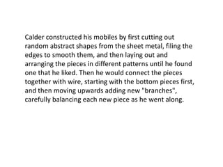 Calder constructed his mobiles by first cutting out
random abstract shapes from the sheet metal, filing the
edges to smooth them, and then laying out and
arranging the pieces in different patterns until he found
one that he liked. Then he would connect the pieces
together with wire, starting with the bottom pieces first,
and then moving upwards adding new "branches",
carefully balancing each new piece as he went along.
 